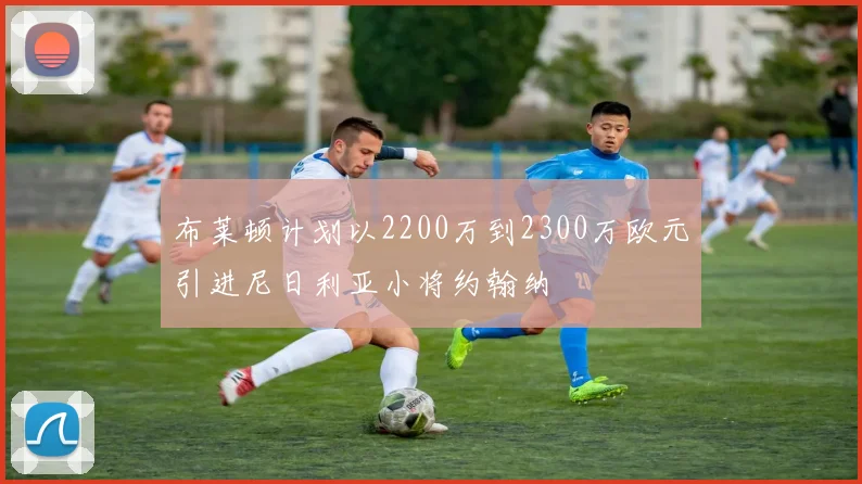 布莱顿计划以2200万到2300万欧元引进尼日利亚小将约翰纳