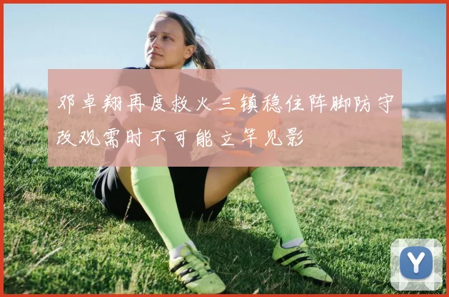 邓卓翔再度救火三镇稳住阵脚防守改观需时不可能立竿见影