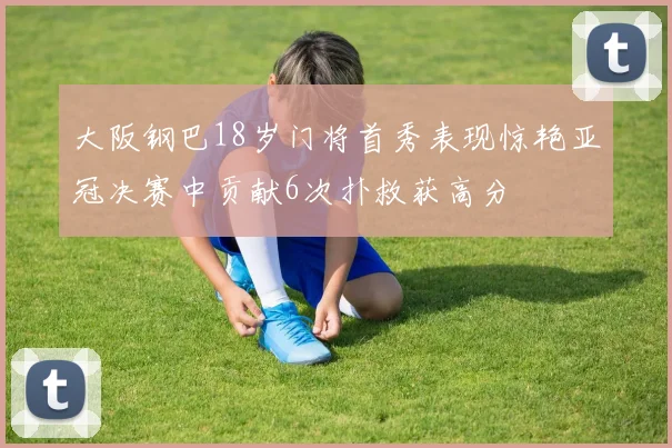 大阪钢巴18岁门将首秀表现惊艳亚冠决赛中贡献6次扑救获高分