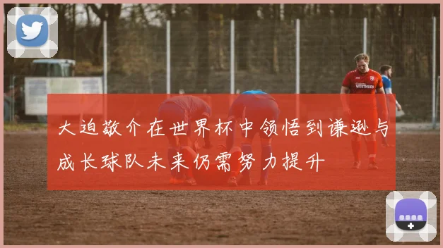 大迫敬介在世界杯中领悟到谦逊与成长球队未来仍需努力提升