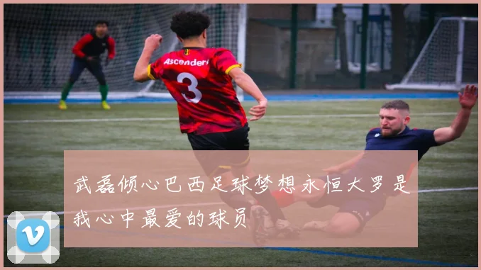 武磊倾心巴西足球梦想永恒大罗是我心中最爱的球员