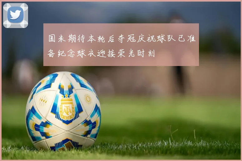 国米期待本轮后夺冠庆祝球队已准备纪念球衣迎接荣光时刻