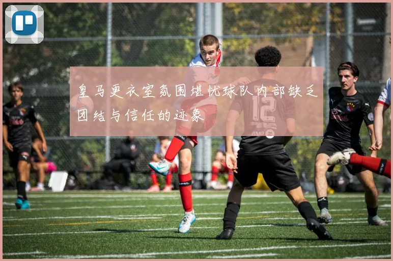 皇马更衣室氛围堪忧球队内部缺乏团结与信任的迹象
