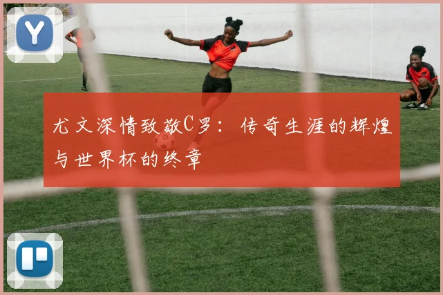 尤文深情致敬C罗：传奇生涯的辉煌与世界杯的终章