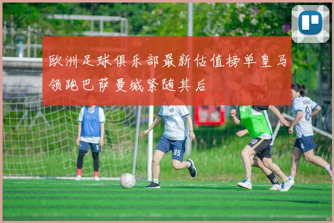 欧洲足球俱乐部最新估值榜单皇马领跑巴萨曼城紧随其后