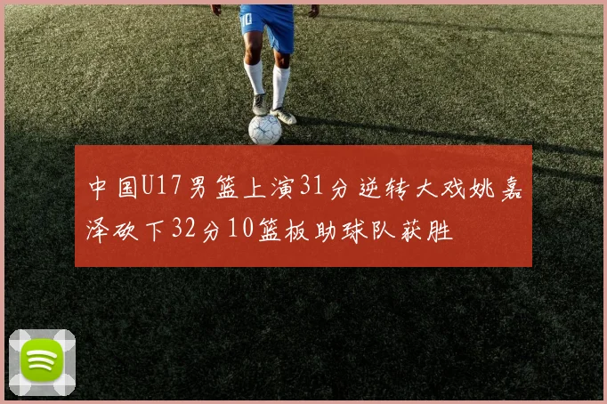 中国U17男篮上演31分逆转大戏姚嘉泽砍下32分10篮板助球队获胜